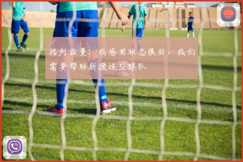 格列兹曼：我感觉状态很好，我们需要帮助新援适应球队