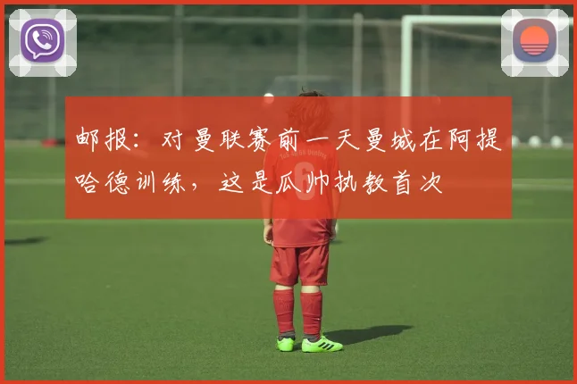 邮报：对曼联赛前一天曼城在阿提哈德训练，这是瓜帅执教首次